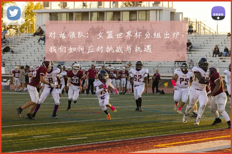 对话领队：女篮世界杯分组出炉，我们如何应对挑战与机遇