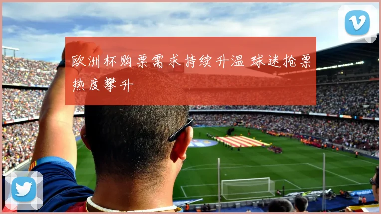 欧洲杯购票需求持续升温 球迷抢票热度攀升