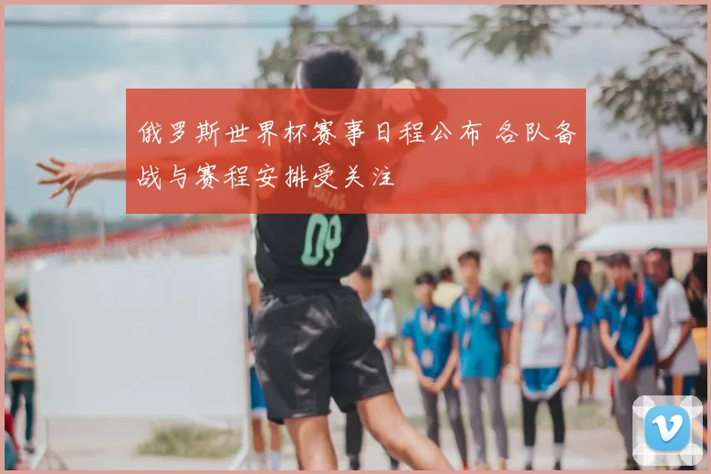 俄罗斯世界杯赛事日程公布 各队备战与赛程安排受关注