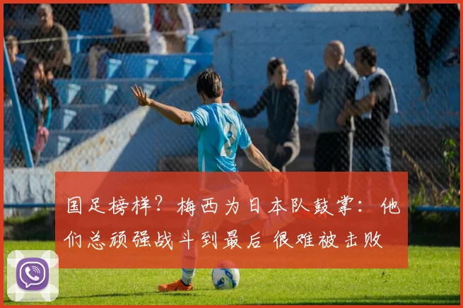 国足榜样?梅西为日本队鼓掌:他们总顽强战斗到最后 很难被击败
