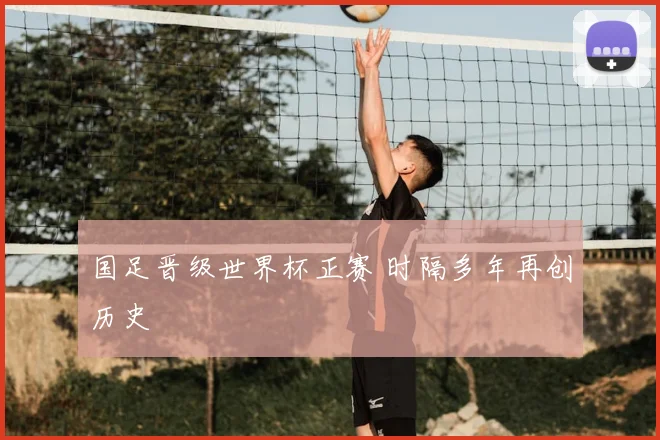 国足晋级世界杯正赛 时隔多年再创历史
