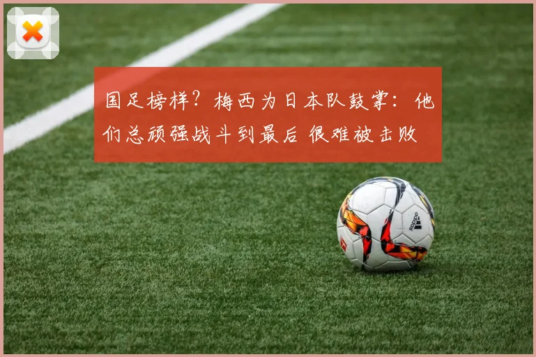 国足榜样？梅西为日本队鼓掌：他们总顽强战斗到最后 很难被击败