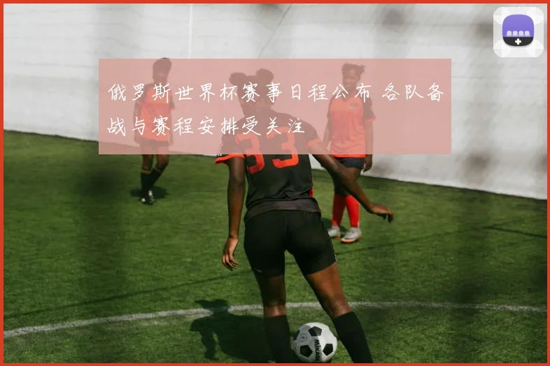 俄罗斯世界杯赛事日程公布 各队备战与赛程安排受关注