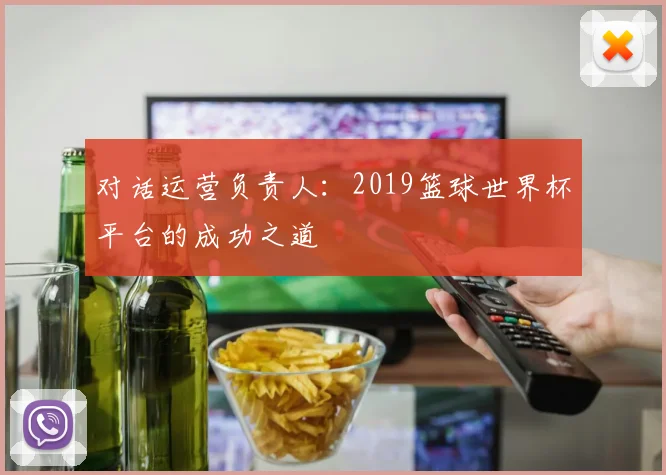 对话运营负责人：2019篮球世界杯平台的成功之道