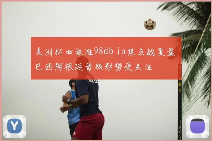 美洲杯回放准98db in焦点战复盘 巴西阿根廷晋级形势受关注