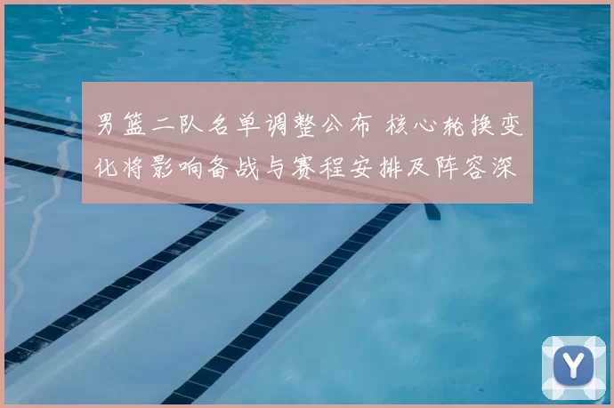 男篮二队名单调整公布 核心轮换变化将影响备战与赛程安排及阵容深度