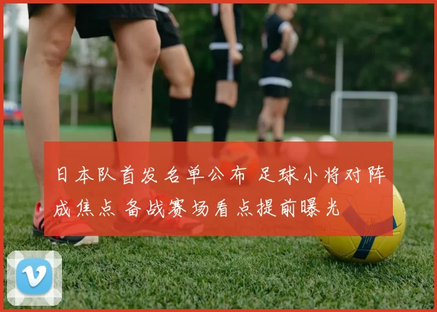 日本队首发名单公布 足球小将对阵成焦点 备战赛场看点提前曝光