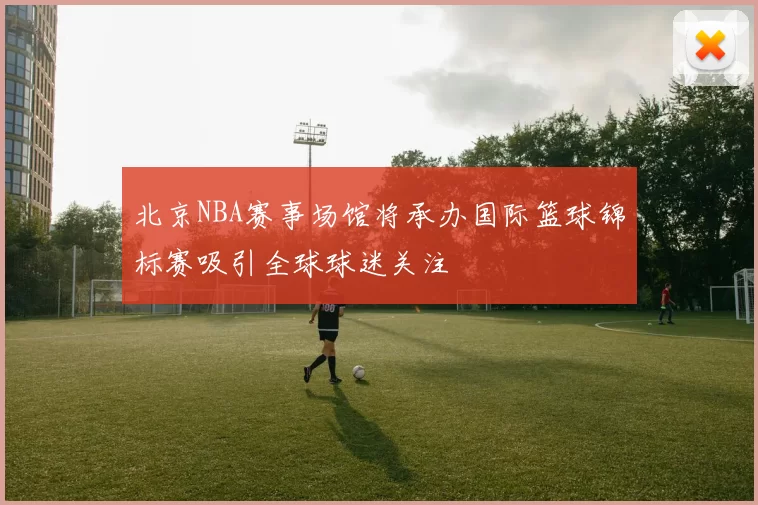 北京NBA赛事场馆将承办国际篮球锦标赛吸引全球球迷关注
