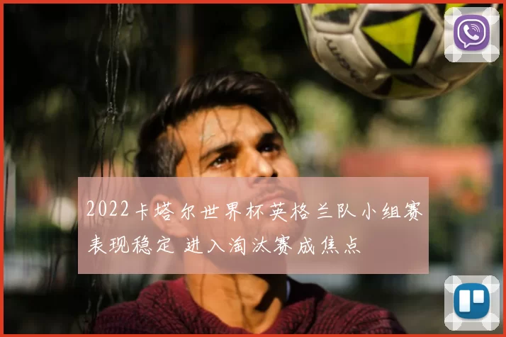 2022卡塔尔世界杯英格兰队小组赛表现稳定 进入淘汰赛成焦点
