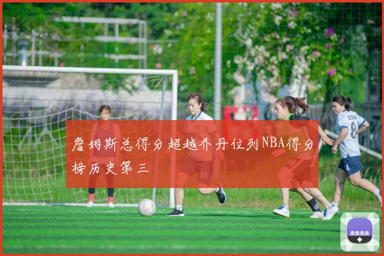 詹姆斯总得分超越乔丹位列NBA得分榜历史第三