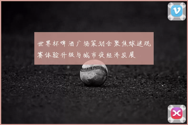 世界杯啤酒广场策划会聚焦球迷观赛体验升级与城市夜经济发展