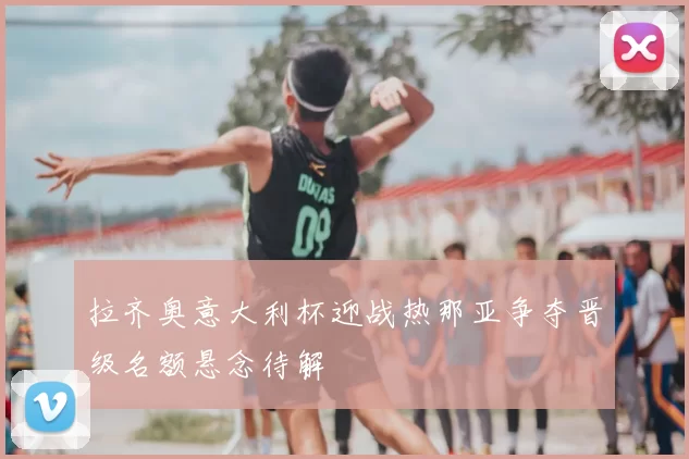 拉齐奥意大利杯迎战热那亚争夺晋级名额悬念待解
