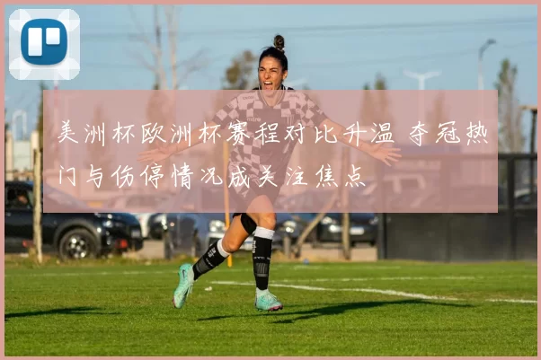 美洲杯欧洲杯赛程对比升温 夺冠热门与伤停情况成关注焦点