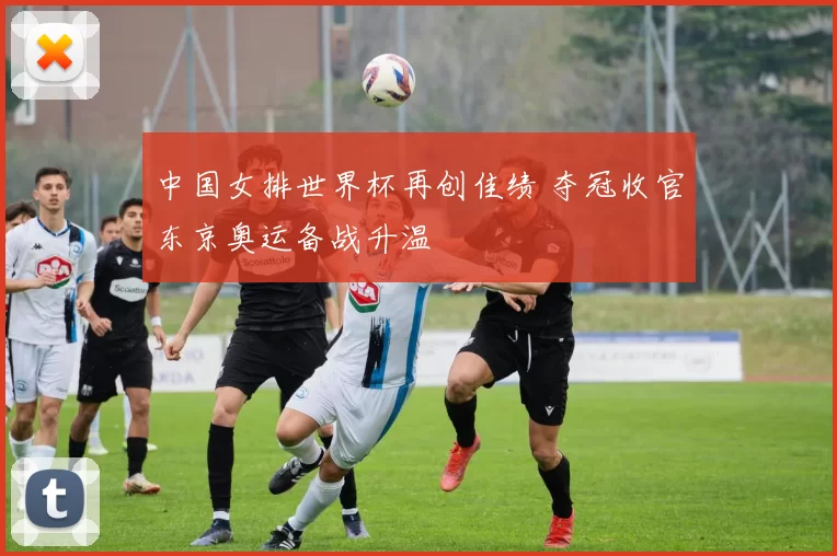 中国女排世界杯再创佳绩 夺冠收官东京奥运备战升温
