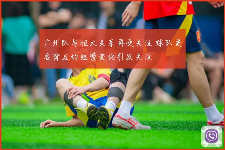 广州队与恒大关系再受关注 球队更名背后的经营变化引发关注