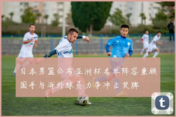 日本男篮公布亚洲杯名单阵容兼顾国手与海外球员力争冲击奖牌