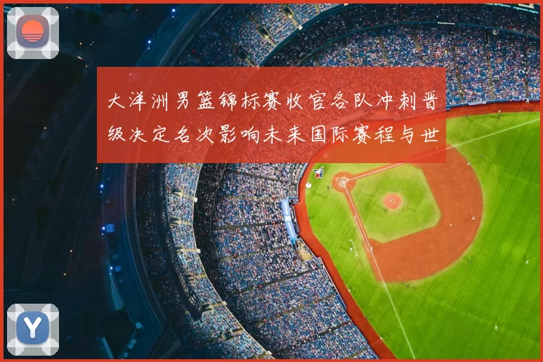 大洋洲男篮锦标赛收官各队冲刺晋级决定名次影响未来国际赛程与世界排名