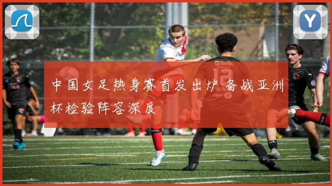 中国女足热身赛首发出炉 备战亚洲杯检验阵容深度