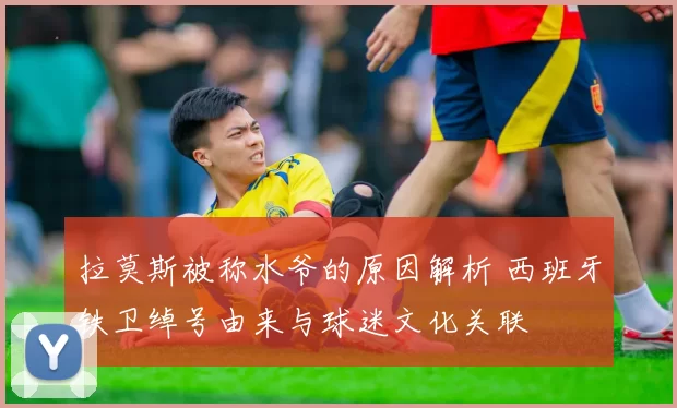 拉莫斯被称水爷的原因解析 西班牙铁卫绰号由来与球迷文化关联