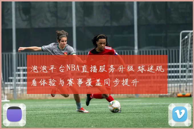 泡泡平台NBA直播服务升级 球迷观看体验与赛事覆盖同步提升