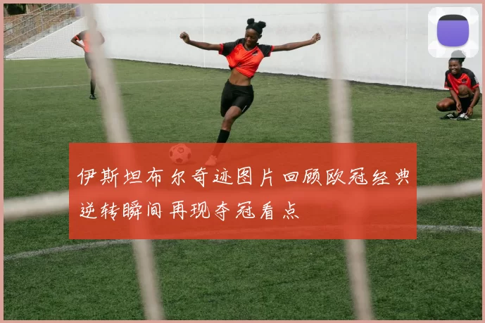 伊斯坦布尔奇迹图片回顾欧冠经典逆转瞬间再现夺冠看点