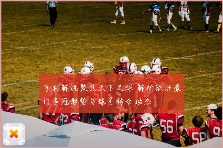 亨利解说聚焦天下足球 解析欧洲豪门争冠形势与球员转会动态