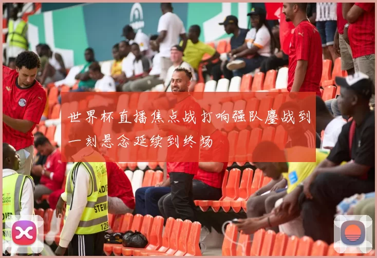 世界杯直播焦点战打响强队鏖战到一刻悬念延续到终场