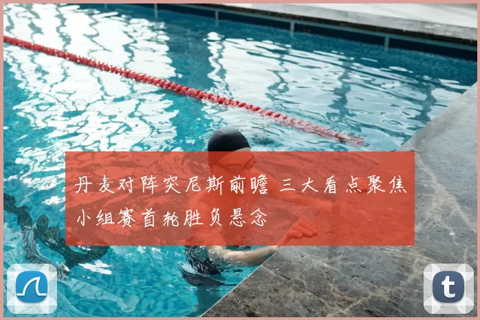 丹麦对阵突尼斯前瞻 三大看点聚焦小组赛首轮胜负悬念