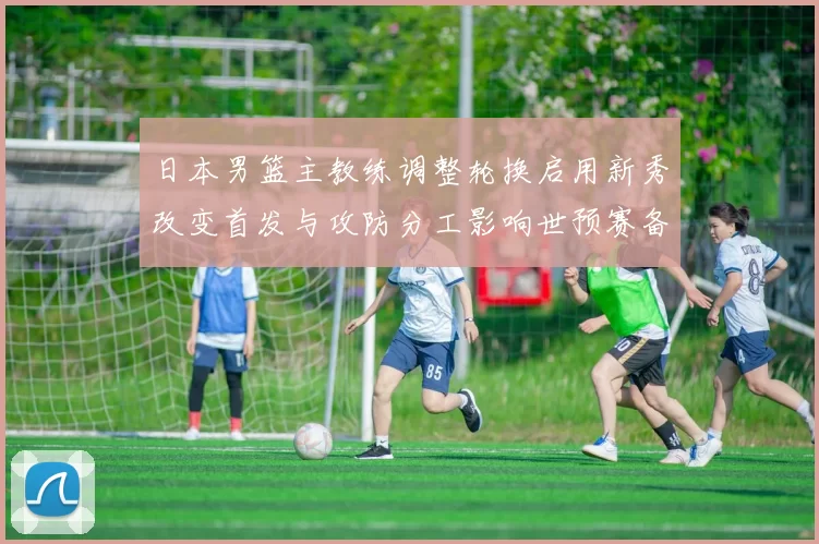 日本男篮主教练调整轮换启用新秀改变首发与攻防分工影响世预赛备战安排