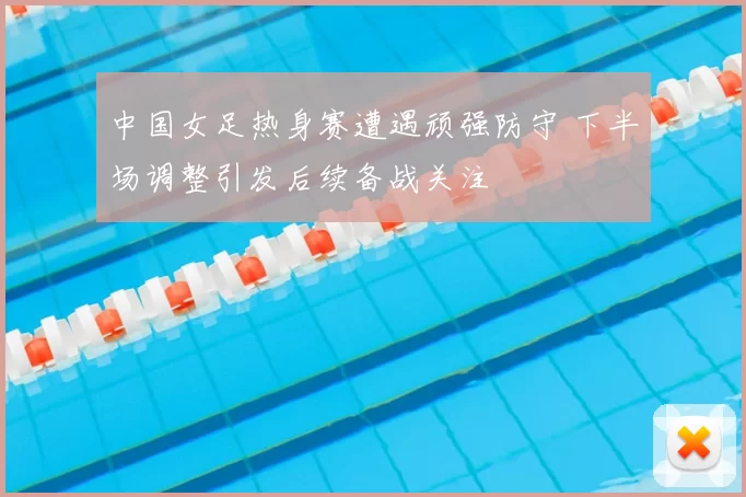 中国女足热身赛遭遇顽强防守 下半场调整引发后续备战关注