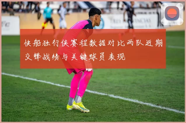 快船独行侠赛程数据对比两队近期交锋战绩与关键球员表现