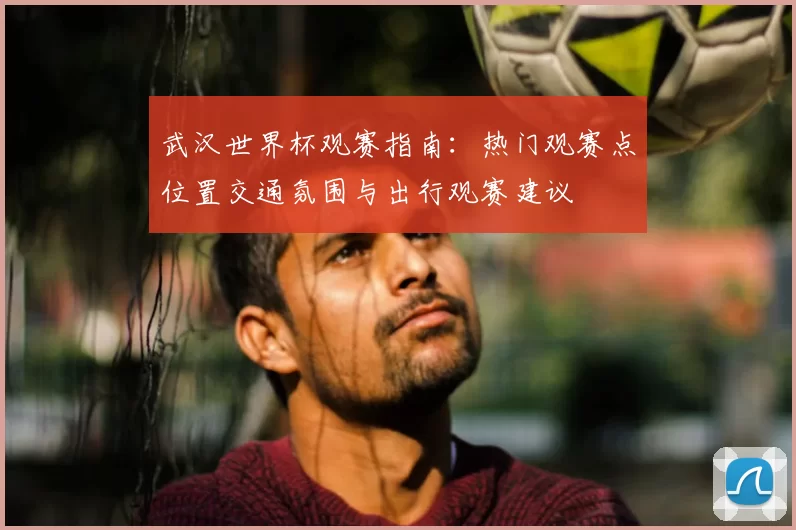 武汉世界杯观赛指南：热门观赛点位置交通氛围与出行观赛建议