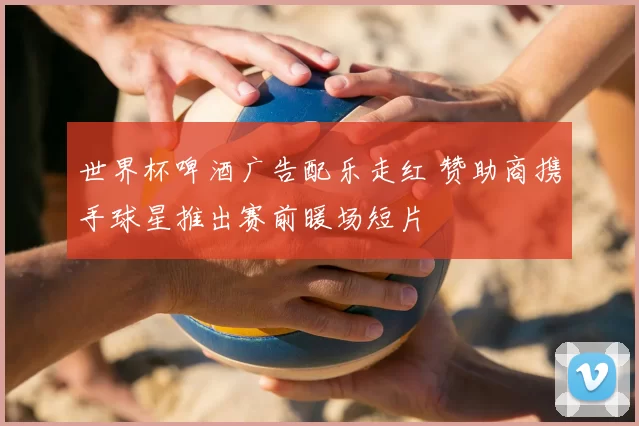 世界杯啤酒广告配乐走红 赞助商携手球星推出赛前暖场短片