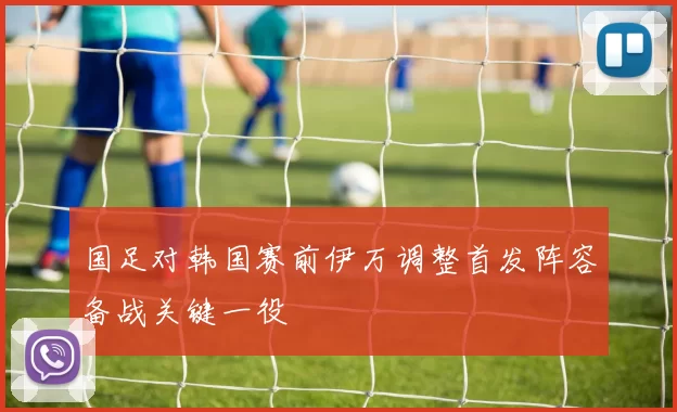国足对韩国赛前伊万调整首发阵容备战关键一役