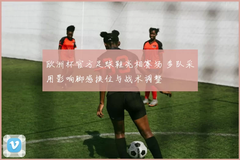 欧洲杯官方足球鞋亮相赛场 多队采用影响脚感换位与战术调整