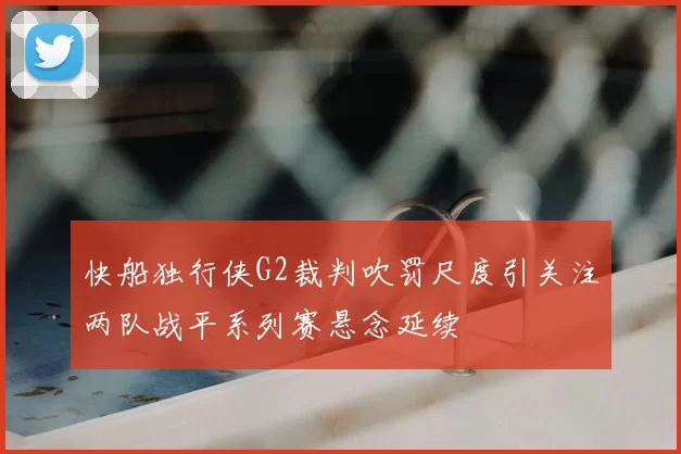 快船独行侠G2裁判吹罚尺度引关注两队战平系列赛悬念延续