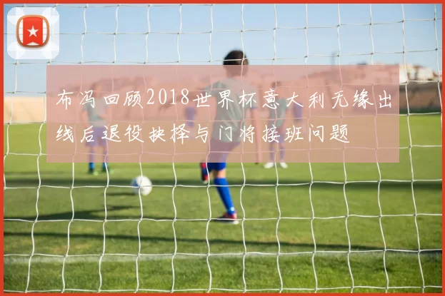 布冯回顾2018世界杯意大利无缘出线后退役抉择与门将接班问题