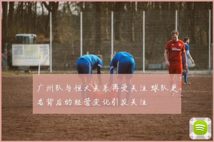 广州队与恒大关系再受关注 球队更名背后的经营变化引发关注