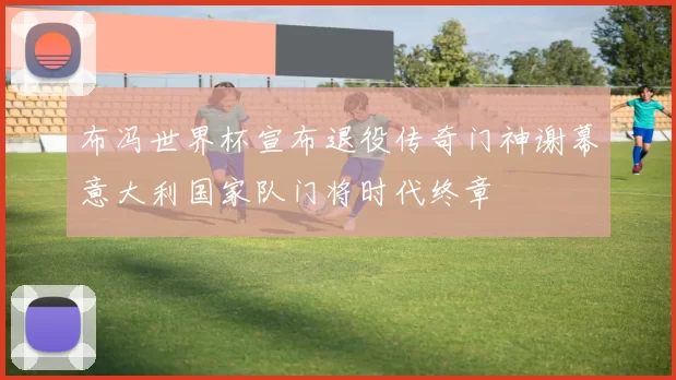 布冯世界杯宣布退役传奇门神谢幕意大利国家队门将时代终章