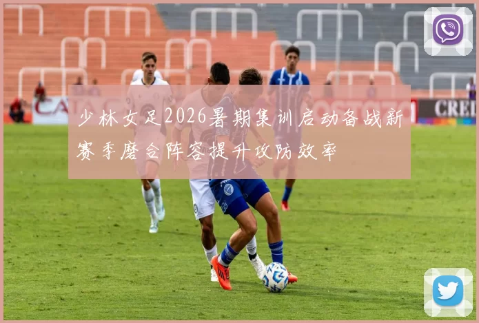 少林女足2026暑期集训启动备战新赛季磨合阵容提升攻防效率