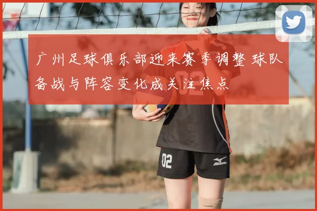 广州足球俱乐部迎来赛季调整 球队备战与阵容变化成关注焦点