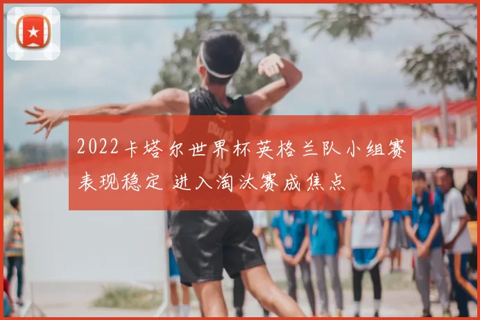 2022卡塔尔世界杯英格兰队小组赛表现稳定 进入淘汰赛成焦点