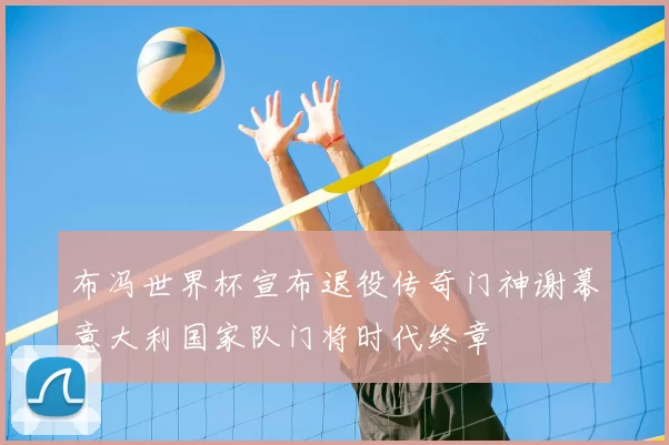 布冯世界杯宣布退役传奇门神谢幕意大利国家队门将时代终章