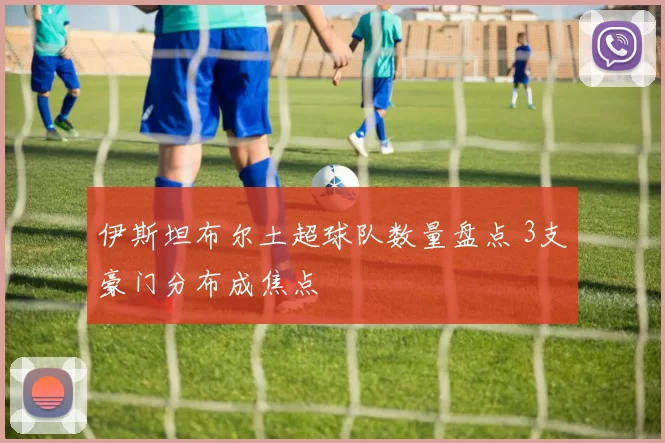 伊斯坦布尔土超球队数量盘点 3支豪门分布成焦点