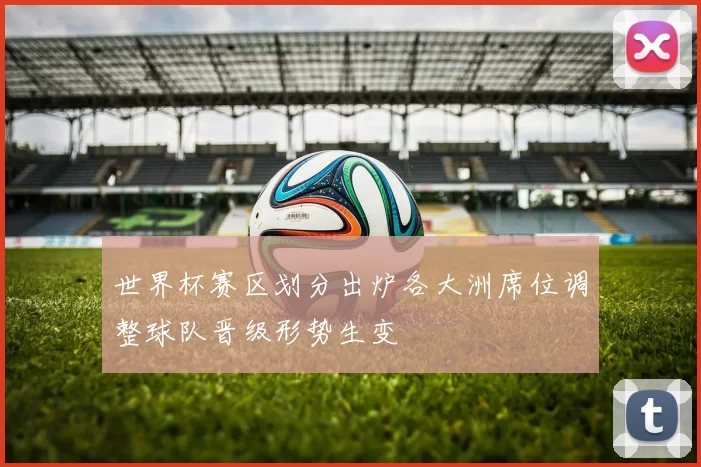 世界杯赛区划分出炉各大洲席位调整球队晋级形势生变
