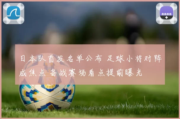 日本队首发名单公布 足球小将对阵成焦点 备战赛场看点提前曝光