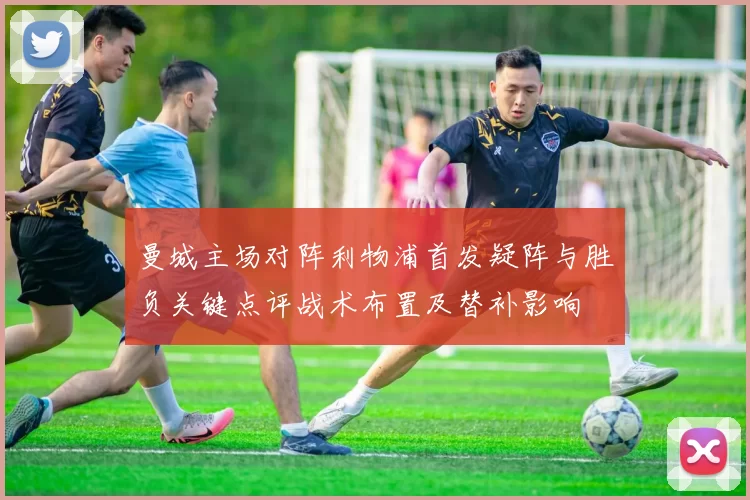 曼城主场对阵利物浦首发疑阵与胜负关键点评战术布置及替补影响