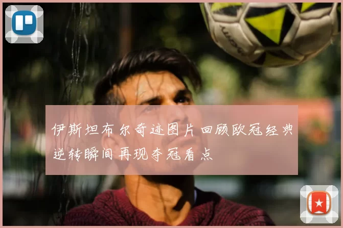 伊斯坦布尔奇迹图片回顾欧冠经典逆转瞬间再现夺冠看点