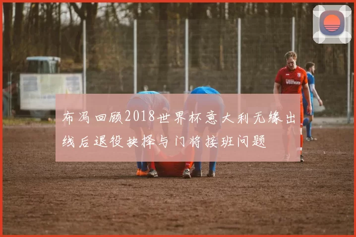 布冯回顾2018世界杯意大利无缘出线后退役抉择与门将接班问题