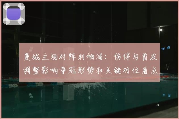 曼城主场对阵利物浦:伤停与首发调整影响争冠形势和关键对位看点